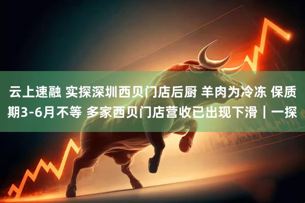 云上速融 实探深圳西贝门店后厨 羊肉为冷冻 保质期3-6月不等 多家西贝门店营收已出现下滑｜一探