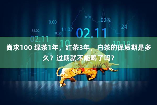 尚求100 绿茶1年，红茶3年，白茶的保质期是多久？过期就不能喝了吗？