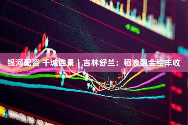 银河配资 千城胜景｜吉林舒兰：稻浪翻金绘丰收