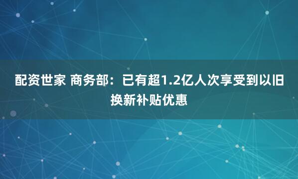 配资世家 商务部：已有超1.2亿人次享受到以旧换新补贴优惠