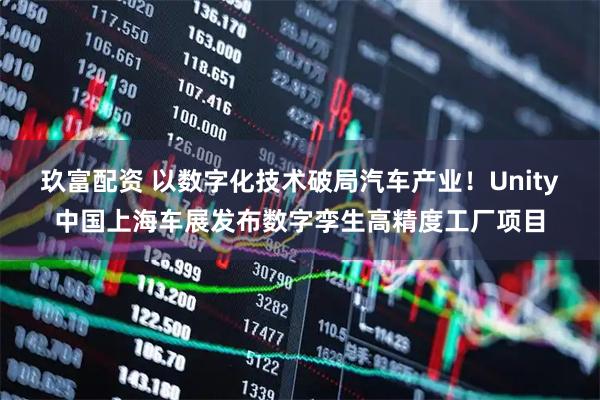玖富配资 以数字化技术破局汽车产业！Unity中国上海车展发布数字孪生高精度工厂项目