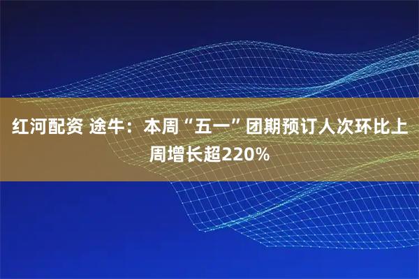 红河配资 途牛：本周“五一”团期预订人次环比上周增长超220%