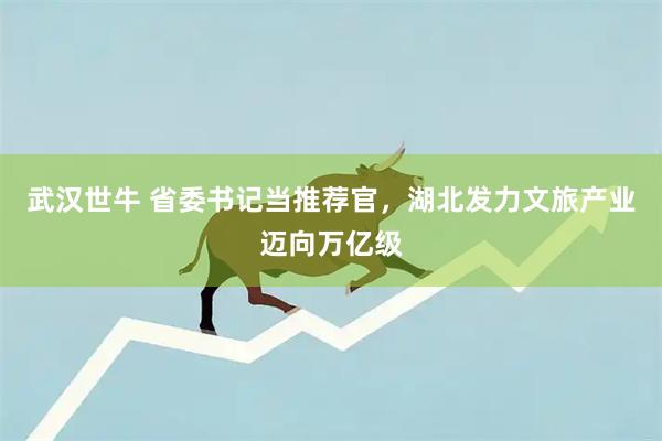 武汉世牛 省委书记当推荐官，湖北发力文旅产业迈向万亿级