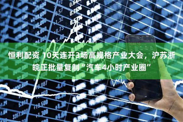 恒利配资 10天连开3场高规格产业大会，沪苏浙皖正批量复制“汽车4小时产业圈”