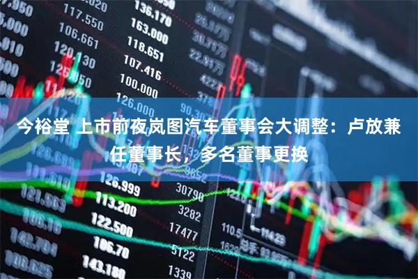 今裕堂 上市前夜岚图汽车董事会大调整：卢放兼任董事长，多名董事更换