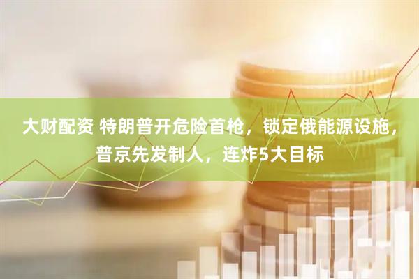 大财配资 特朗普开危险首枪，锁定俄能源设施，普京先发制人，连炸5大目标