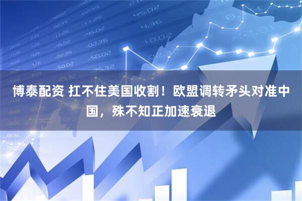 博泰配资 扛不住美国收割！欧盟调转矛头对准中国，殊不知正加速衰退