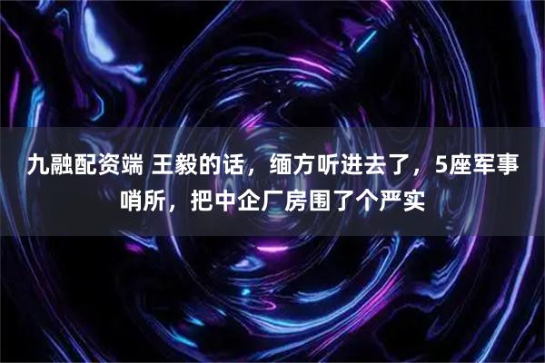 九融配资端 王毅的话，缅方听进去了，5座军事哨所，把中企厂房围了个严实