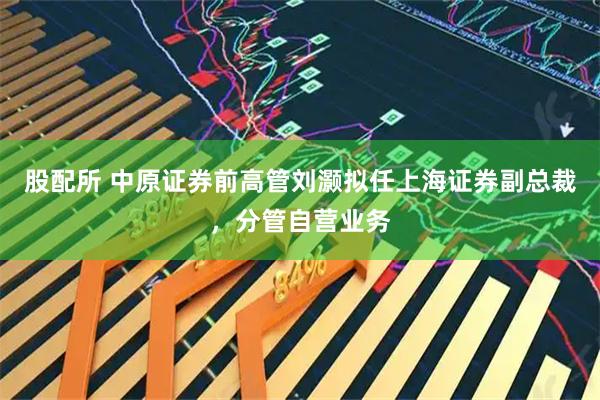 股配所 中原证券前高管刘灏拟任上海证券副总裁，分管自营业务