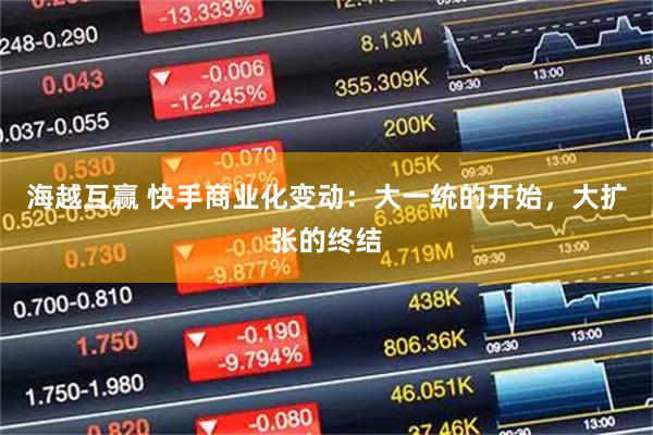 海越互赢 快手商业化变动：大一统的开始，大扩张的终结