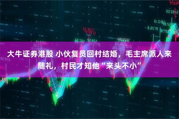 大牛证券港股 小伙复员回村结婚，毛主席派人来随礼，村民才知他“来头不小”