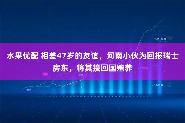 水果优配 相差47岁的友谊，河南小伙为回报瑞士房东，将其接回国赡养