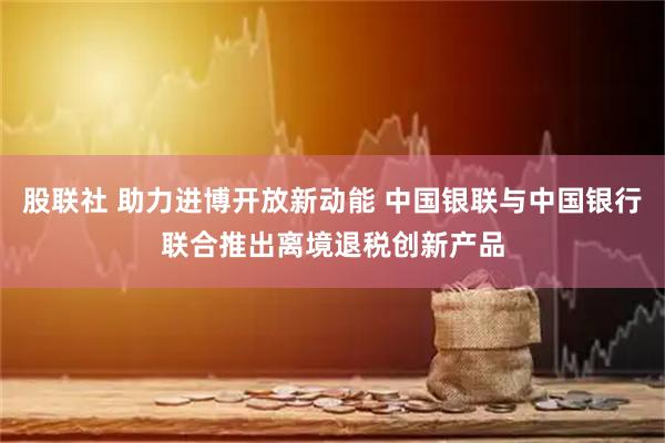 股联社 助力进博开放新动能 中国银联与中国银行联合推出离境退税创新产品