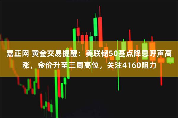 嘉正网 黄金交易提醒：美联储50基点降息呼声高涨，金价升至三周高位，关注4160阻力