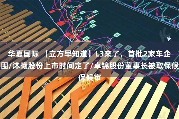 华夏国际 【立方早知道】L3来了，首批2家车企入围/沐曦股份上市时间定了/卓锦股份董事长被取保候审