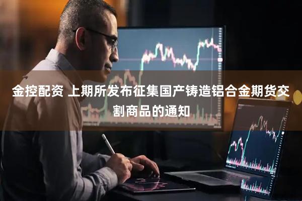 金控配资 上期所发布征集国产铸造铝合金期货交割商品的通知