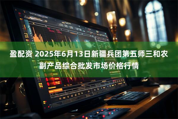 盈配资 2025年6月13日新疆兵团第五师三和农副产品综合批发市场价格行情