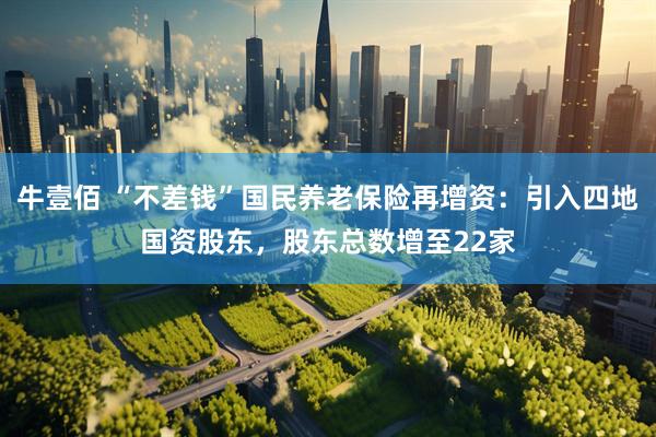 牛壹佰 “不差钱”国民养老保险再增资：引入四地国资股东，股东总数增至22家