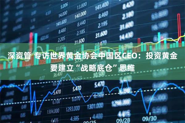 深资管 专访世界黄金协会中国区CEO：投资黄金要建立“战略底仓”思维