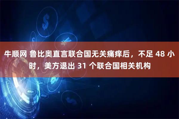 牛顺网 鲁比奥直言联合国无关痛痒后，不足 48 小时，美方退出 31 个联合国相关机构