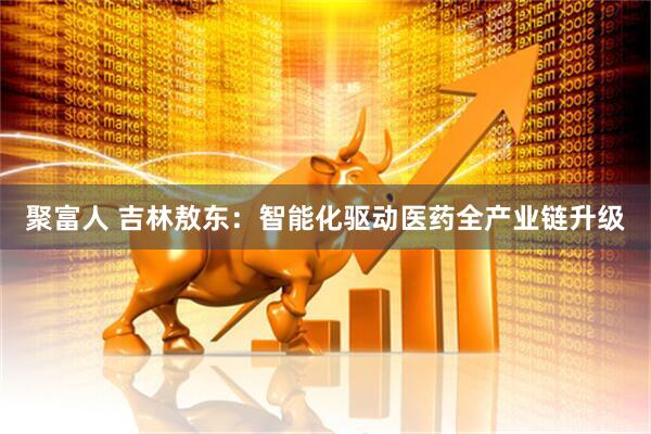 聚富人 吉林敖东：智能化驱动医药全产业链升级