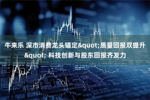 牛来乐 深市消费龙头锚定"质量回报双提升" 科技创新与股东回报齐发力