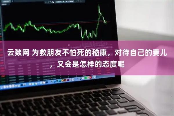 云燚网 为救朋友不怕死的嵇康，对待自己的妻儿，又会是怎样的态度呢