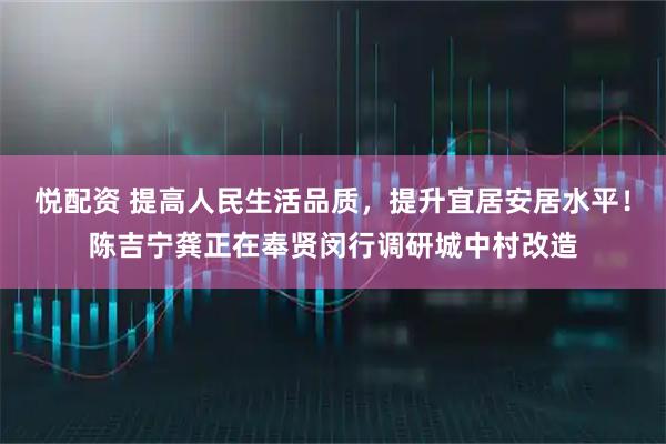 悦配资 提高人民生活品质，提升宜居安居水平！陈吉宁龚正在奉贤闵行调研城中村改造
