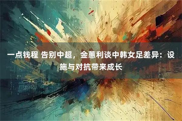 一点钱程 告别中超，金蕙利谈中韩女足差异：设施与对抗带来成长