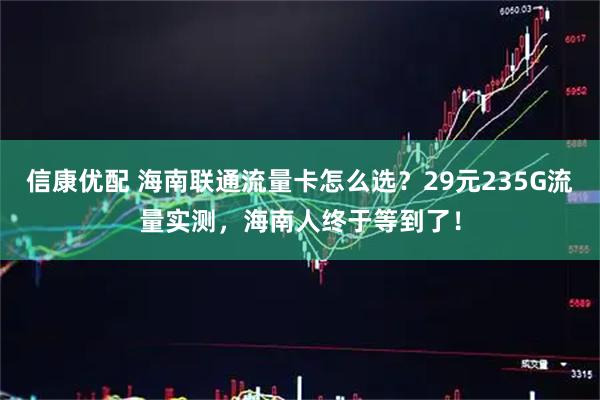 信康优配 海南联通流量卡怎么选？29元235G流量实测，海南人终于等到了！