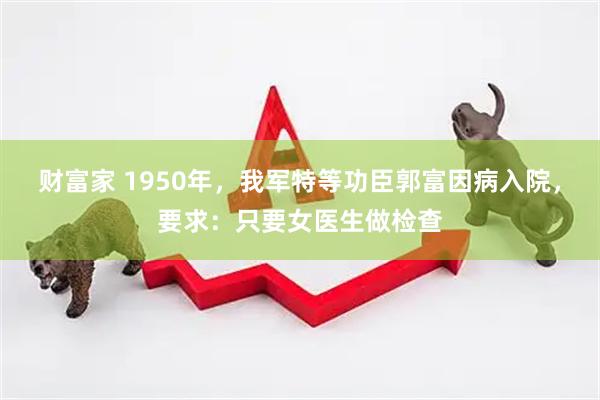 财富家 1950年，我军特等功臣郭富因病入院，要求：只要女医生做检查