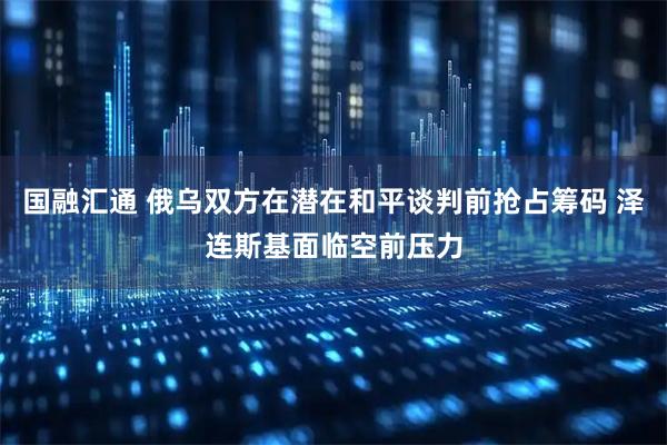 国融汇通 俄乌双方在潜在和平谈判前抢占筹码 泽连斯基面临空前压力