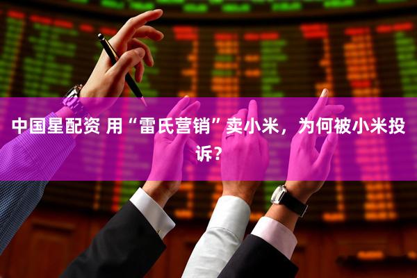 中国星配资 用“雷氏营销”卖小米，为何被小米投诉？