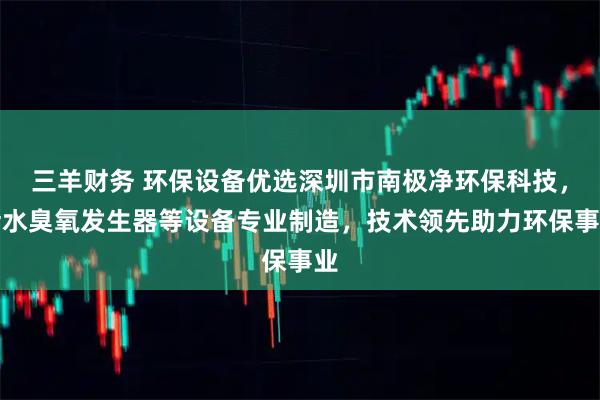 三羊财务 环保设备优选深圳市南极净环保科技，污水臭氧发生器等设备专业制造，技术领先助力环保事业