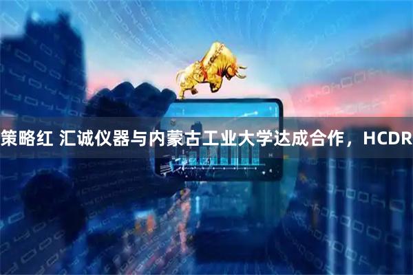 策略红 汇诚仪器与内蒙古工业大学达成合作，HCDR