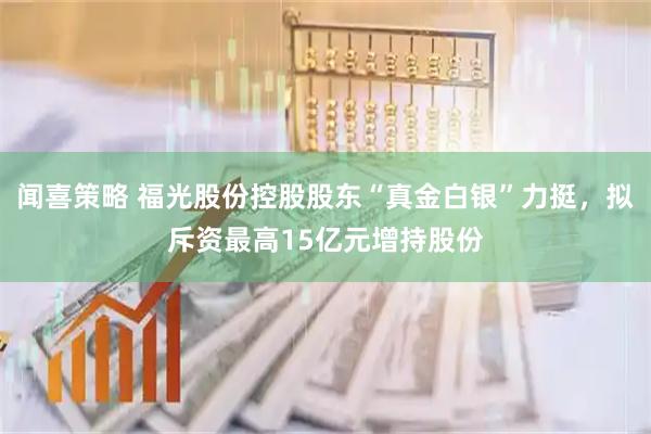 闻喜策略 福光股份控股股东“真金白银”力挺，拟斥资最高15亿元增持股份