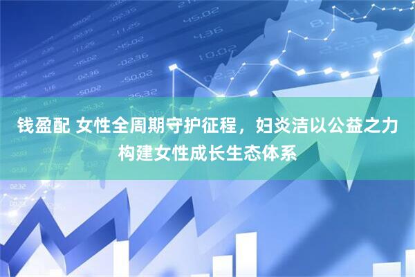 钱盈配 女性全周期守护征程，妇炎洁以公益之力构建女性成长生态体系