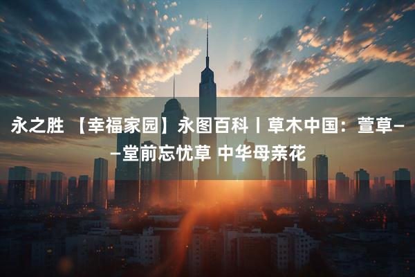 永之胜 【幸福家园】永图百科丨草木中国：萱草——堂前忘忧草 中华母亲花