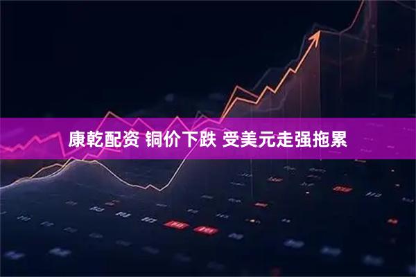 康乾配资 铜价下跌 受美元走强拖累