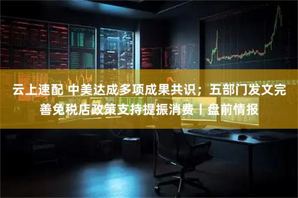 云上速配 中美达成多项成果共识；五部门发文完善免税店政策支持提振消费丨盘前情报