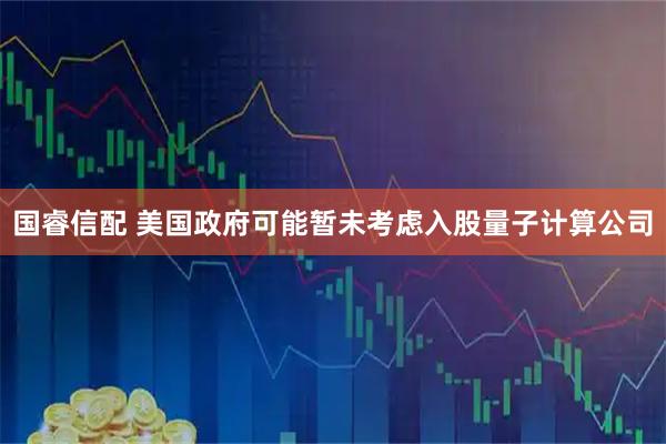 国睿信配 美国政府可能暂未考虑入股量子计算公司