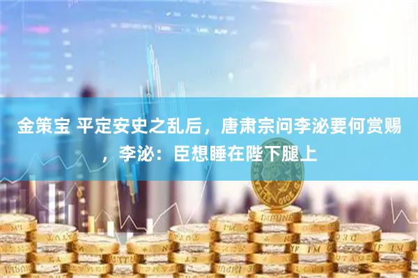 金策宝 平定安史之乱后，唐肃宗问李泌要何赏赐，李泌：臣想睡在陛下腿上